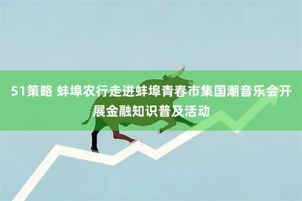 51策略 蚌埠农行走进蚌埠青春市集国潮音乐会开展金融知识普及活动
