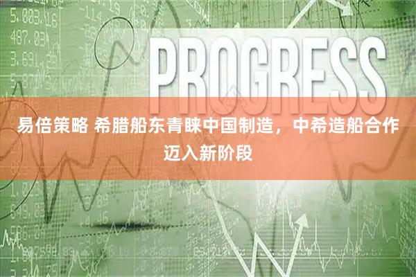 易倍策略 希腊船东青睐中国制造,中希造船合作迈入新阶段