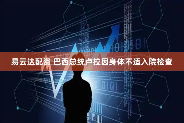 易云达配资 巴西总统卢拉因身体不适入院检查