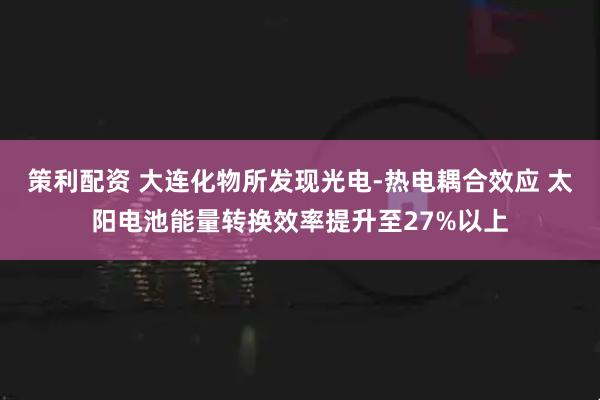 策利配资 大连化物所发现光电-热电耦合效应 太阳电池能量转换效率提升至27%以上