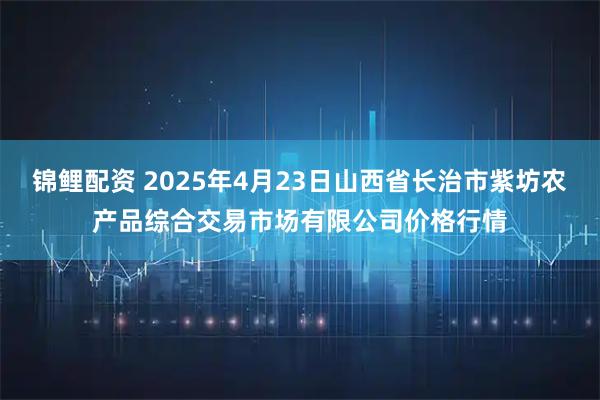 锦鲤配资 2025年4月23日山西省长治市紫坊农产品综合交易市场有限公司价格行情