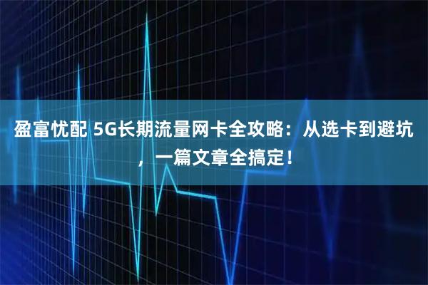 盈富忧配 5G长期流量网卡全攻略：从选卡到避坑，一篇文章全搞定！