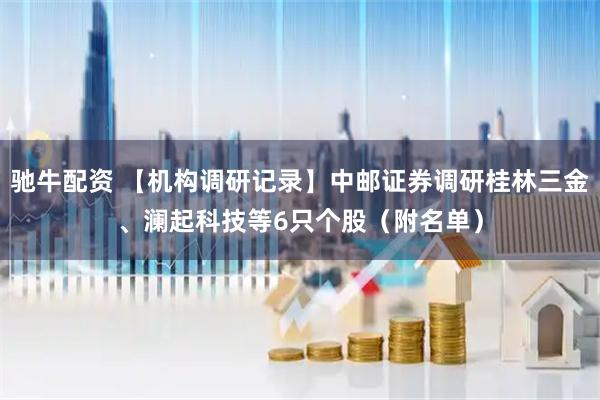 驰牛配资 【机构调研记录】中邮证券调研桂林三金、澜起科技等6只个股(附名单)