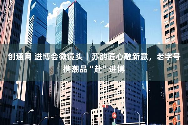 创通网 进博会微镜头|苏韵匠心融新意,老字号携潮品“赴”进博
