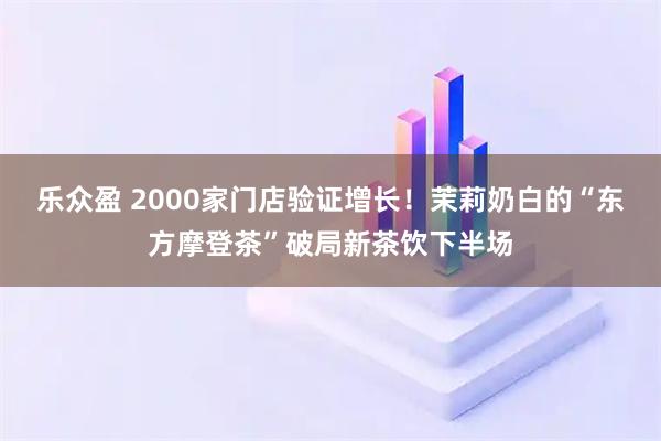 乐众盈 2000家门店验证增长！茉莉奶白的“东方摩登茶”破局新茶饮下半场