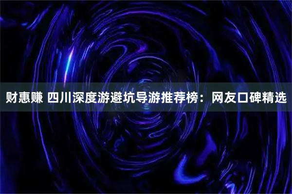 财惠赚 四川深度游避坑导游推荐榜：网友口碑精选