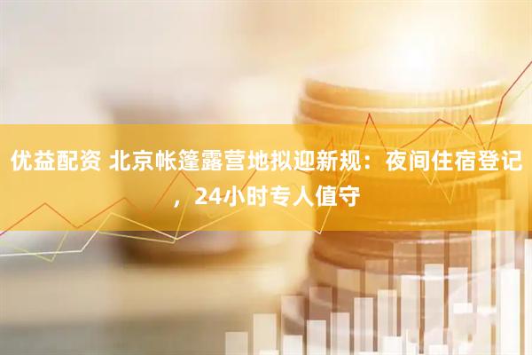 优益配资 北京帐篷露营地拟迎新规：夜间住宿登记，24小时专人值守