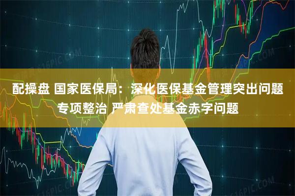 配操盘 国家医保局：深化医保基金管理突出问题专项整治 严肃查处基金赤字问题